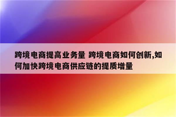 跨境电商提高业务量 跨境电商如何创新,如何加快跨境电商供应链的提质增量