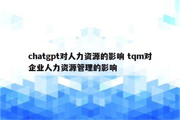 chatgpt对人力资源的影响 tqm对企业人力资源管理的影响