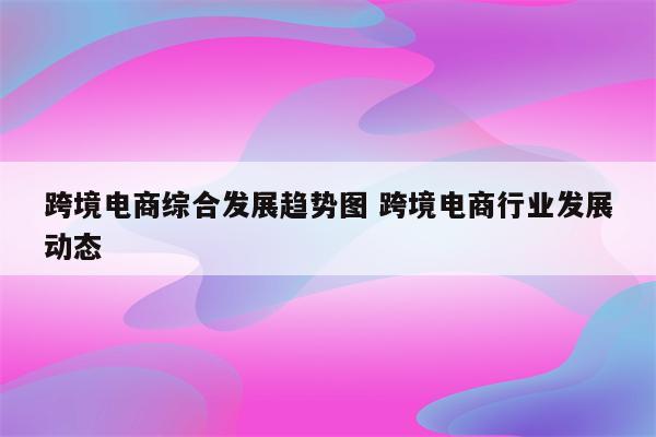 跨境电商综合发展趋势图 跨境电商行业发展动态