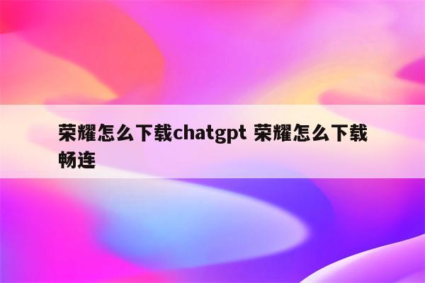 荣耀怎么下载chatgpt 荣耀怎么下载畅连