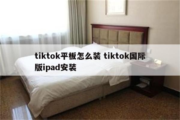tiktok平板怎么装 tiktok国际版ipad安装