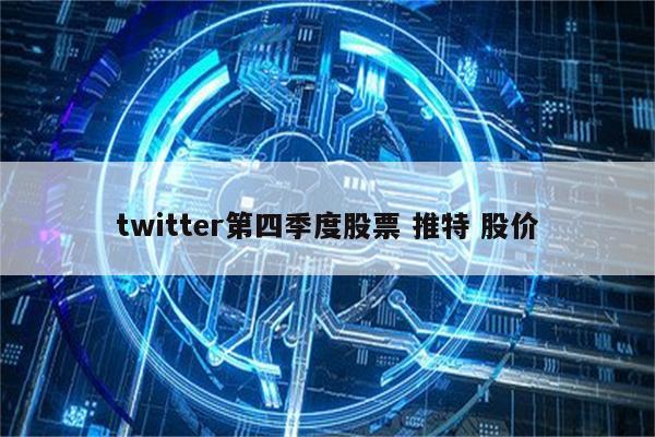 twitter第四季度股票 推特 股价