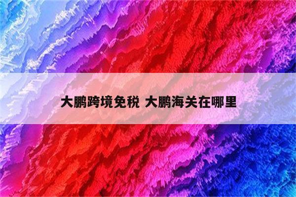 大鹏跨境免税 大鹏海关在哪里