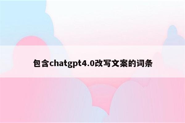 详细阅读:包含chatgpt4.0改写文案的词条 包含chatgpt4.0改写文案的词条