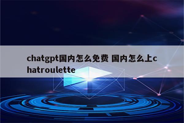 chatgpt国内怎么免费 国内怎么上chatroulette