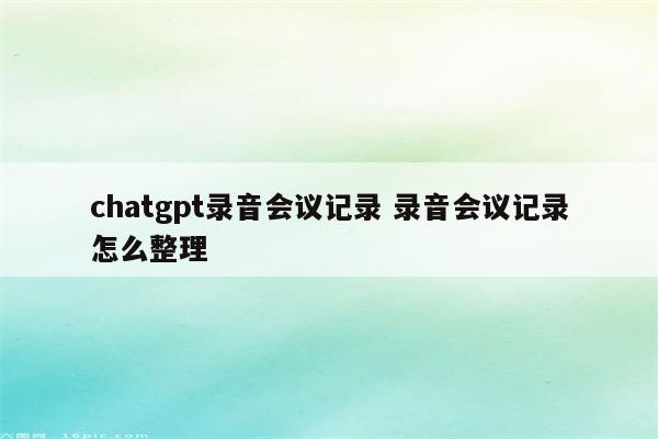 chatgpt录音会议记录 录音会议记录怎么整理