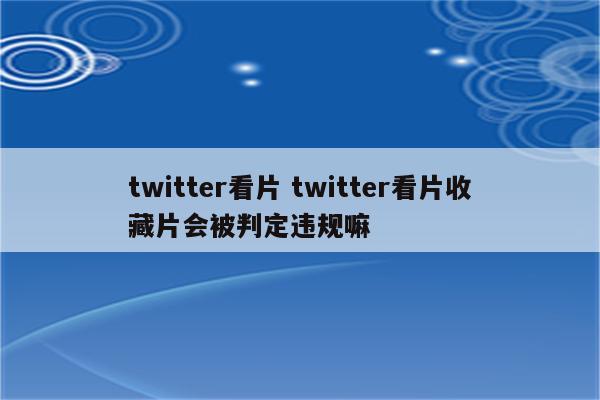 twitter看片 twitter看片收藏片会被判定违规嘛