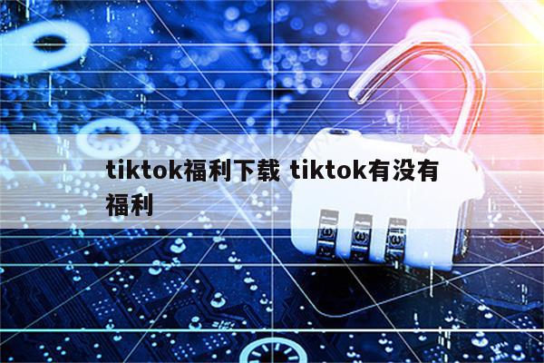tiktok福利下载 tiktok有没有福利