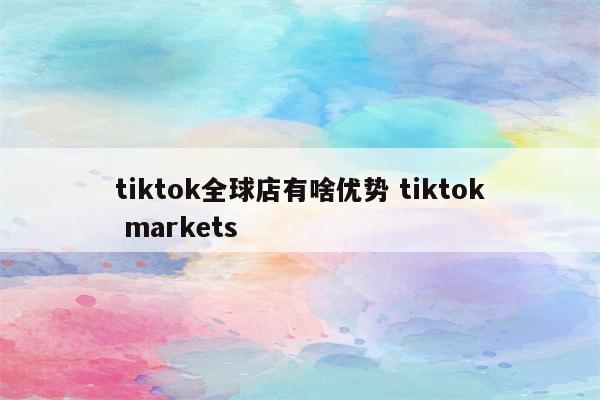 tiktok全球店有啥优势 tiktok markets