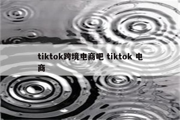 tiktok跨境电商吧 tiktok 电商