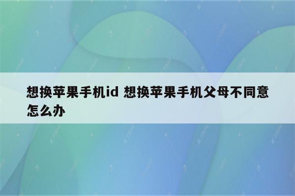 想换苹果手机id 想换苹果手机父母不同意怎么办