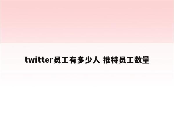 twitter员工有多少人 推特员工数量