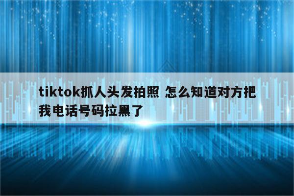 tiktok抓人头发拍照 怎么知道对方把我电话号码拉黑了