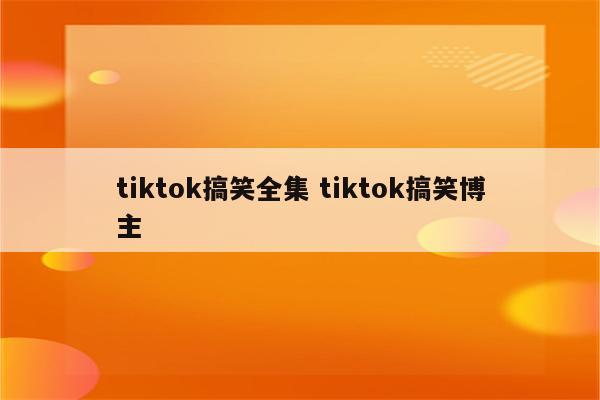 tiktok搞笑全集 tiktok搞笑博主
