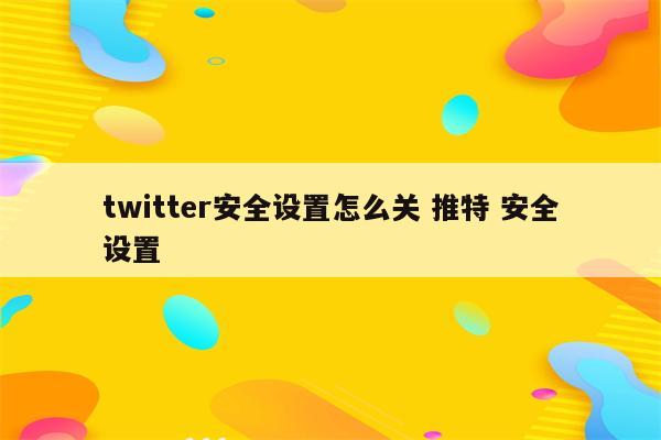 twitter安全设置怎么关 推特 安全设置