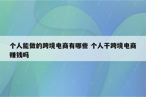 个人能做的跨境电商有哪些 个人干跨境电商赚钱吗
