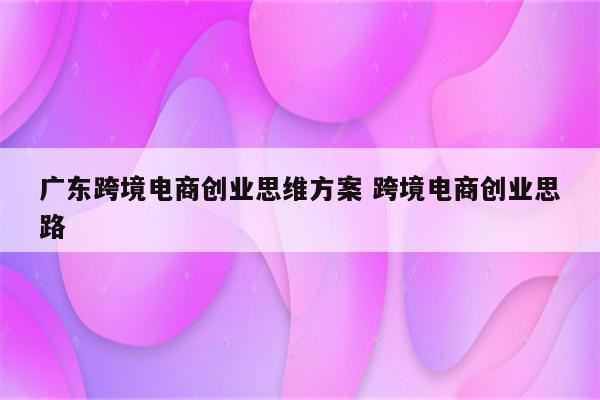 广东跨境电商创业思维方案 跨境电商创业思路