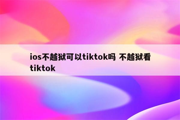ios不越狱可以tiktok吗 不越狱看tiktok