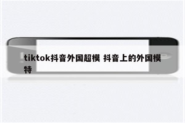 tiktok抖音外国超模 抖音上的外国模特