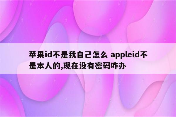 苹果id不是我自己怎么 appleid不是本人的,现在没有密码咋办