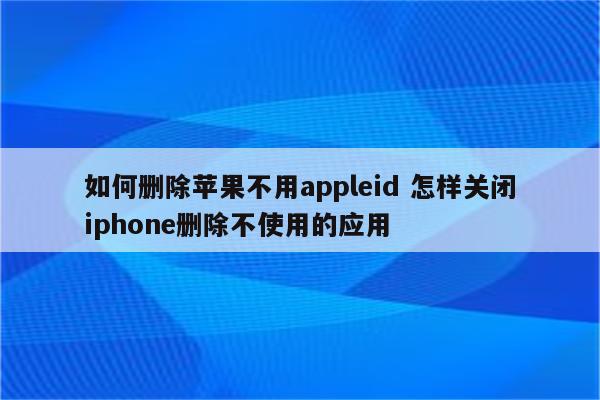 如何删除苹果不用appleid 怎样关闭iphone删除不使用的应用