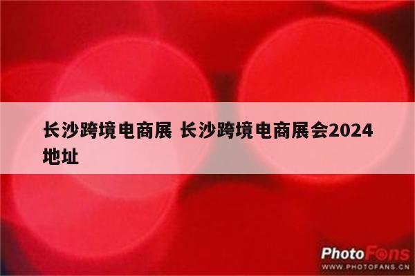 长沙跨境电商展 长沙跨境电商展会2024地址