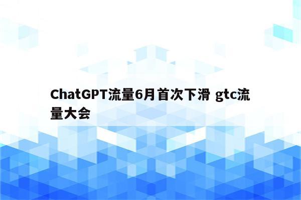 ChatGPT流量6月首次下滑 gtc流量大会