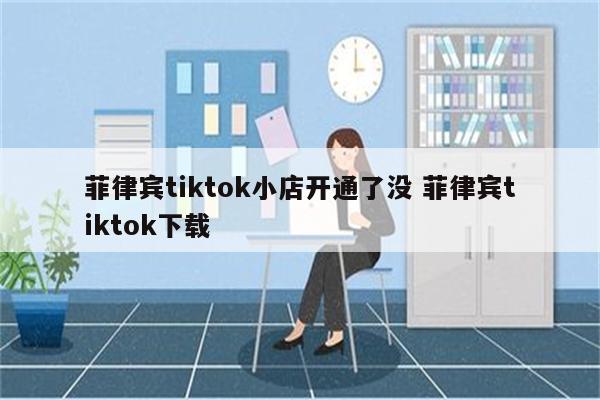 菲律宾tiktok小店开通了没 菲律宾tiktok下载
