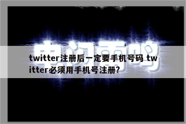 twitter注册后一定要手机号码 twitter必须用手机号注册?