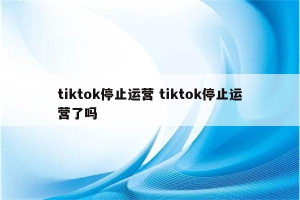 tiktok停止运营 tiktok停止运营了吗