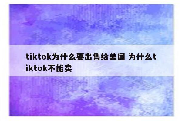 tiktok为什么要出售给美国 为什么tiktok不能卖