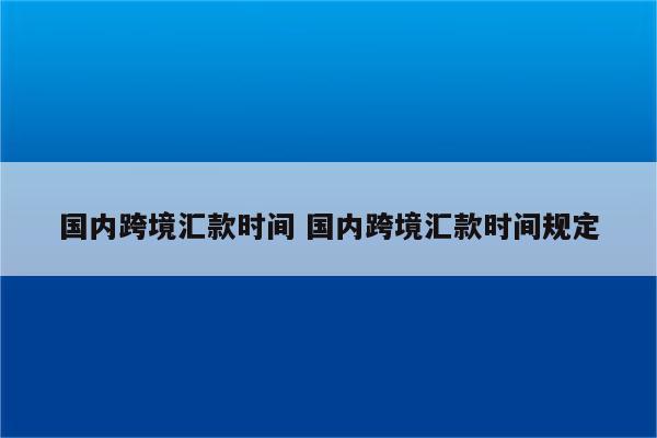 国内跨境汇款时间 国内跨境汇款时间规定