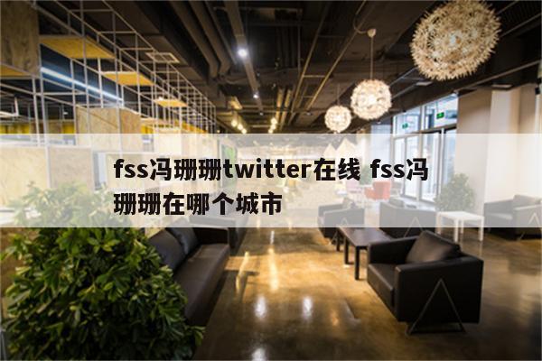 fss冯珊珊twitter在线 fss冯珊珊在哪个城市