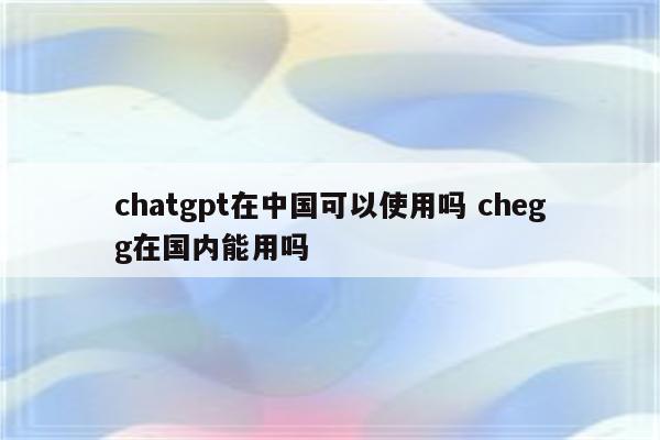 chatgpt在中国可以使用吗 chegg在国内能用吗
