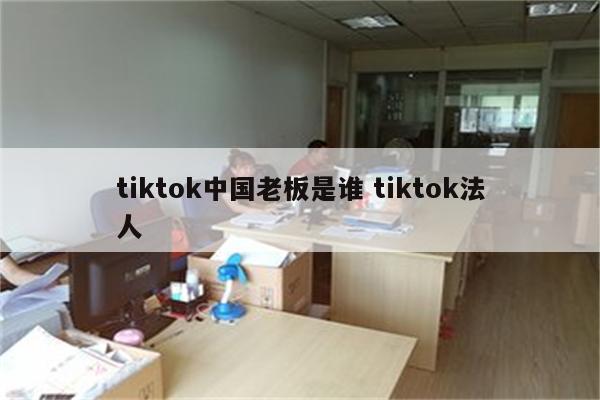 tiktok中国老板是谁 tiktok法人