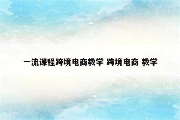 一流课程跨境电商教学 跨境电商 教学