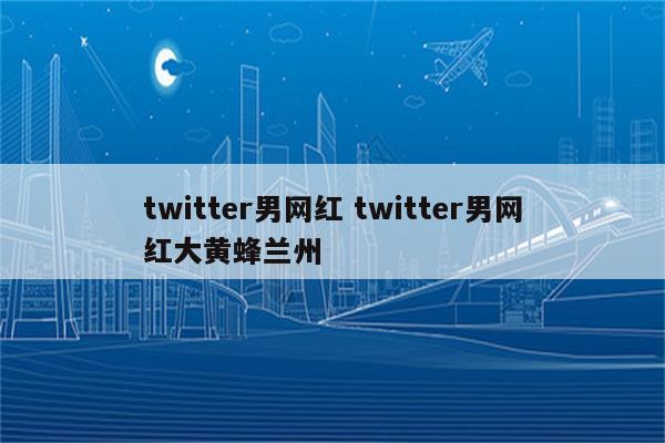 twitter男网红 twitter男网红大黄蜂兰州