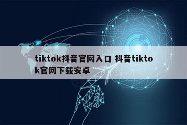 tiktok抖音官网入口 抖音tiktok官网下载安卓