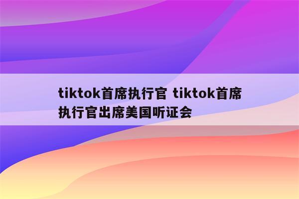 tiktok首席执行官 tiktok首席执行官出席美国听证会