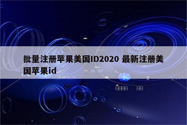 批量注册苹果美国ID2020 最新注册美国苹果id
