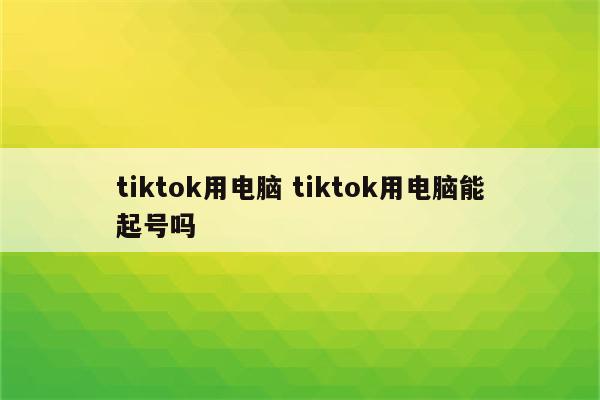 tiktok用电脑 tiktok用电脑能起号吗