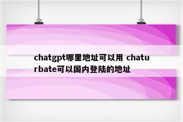 chatgpt哪里地址可以用 chaturbate可以国内登陆的地址
