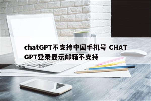 chatGPT不支持中国手机号 CHATGPT登录显示邮箱不支持