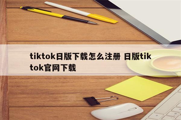 tiktok日版下载怎么注册 日版tiktok官网下载