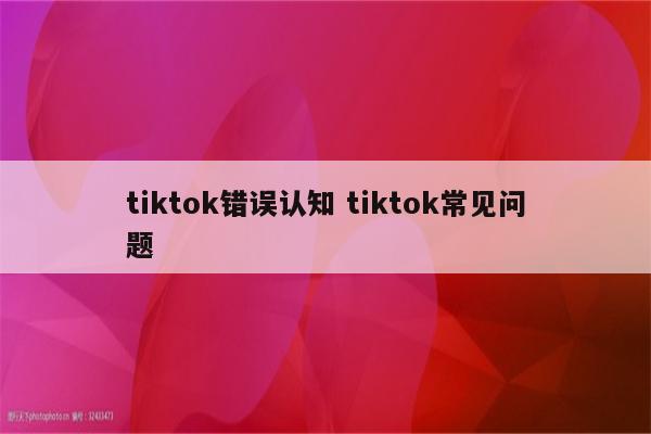 tiktok错误认知 tiktok常见问题