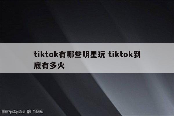 tiktok有哪些明星玩 tiktok到底有多火