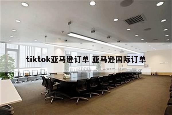 tiktok亚马逊订单 亚马逊国际订单