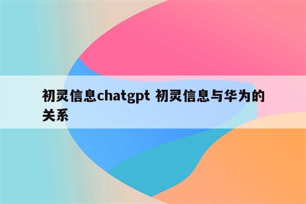 初灵信息chatgpt 初灵信息与华为的关系