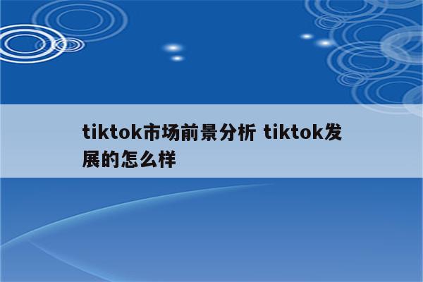 tiktok市场前景分析 tiktok发展的怎么样