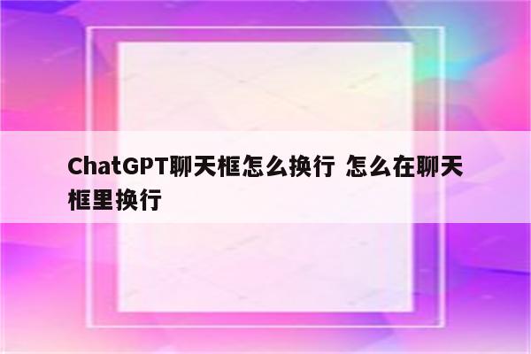 ChatGPT聊天框怎么换行 怎么在聊天框里换行